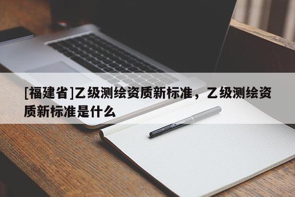 [福建省]乙級測繪資質新標準，乙級測繪資質新標準是什么