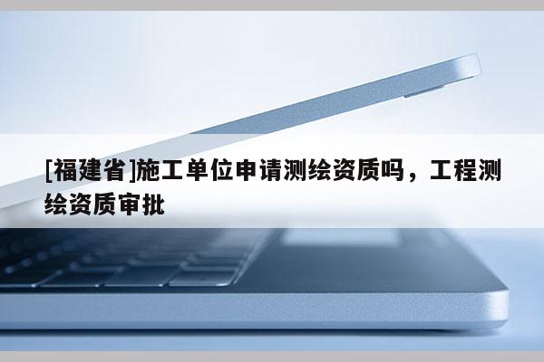 [福建省]施工單位申請(qǐng)測(cè)繪資質(zhì)嗎，工程測(cè)繪資質(zhì)審批