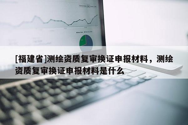[福建省]測繪資質(zhì)復(fù)審換證申報材料，測繪資質(zhì)復(fù)審換證申報材料是什么