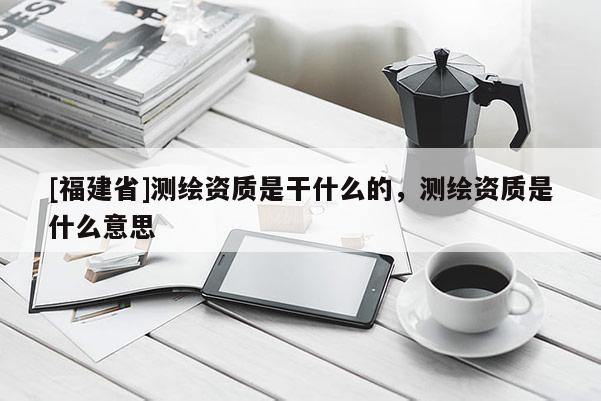 [福建省]測繪資質(zhì)是干什么的，測繪資質(zhì)是什么意思