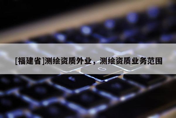[福建省]測繪資質(zhì)外業(yè)，測繪資質(zhì)業(yè)務(wù)范圍