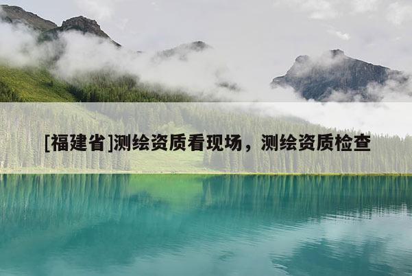 [福建省]測繪資質(zhì)看現(xiàn)場，測繪資質(zhì)檢查