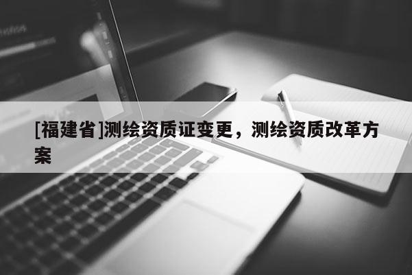 [福建省]測(cè)繪資質(zhì)證變更，測(cè)繪資質(zhì)改革方案