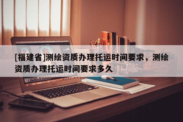 [福建省]測(cè)繪資質(zhì)辦理托運(yùn)時(shí)間要求，測(cè)繪資質(zhì)辦理托運(yùn)時(shí)間要求多久
