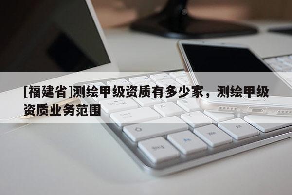 [福建省]測繪甲級資質(zhì)有多少家，測繪甲級資質(zhì)業(yè)務范圍
