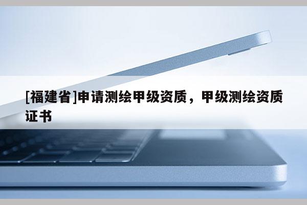 [福建省]申請(qǐng)測(cè)繪甲級(jí)資質(zhì)，甲級(jí)測(cè)繪資質(zhì)證書(shū)