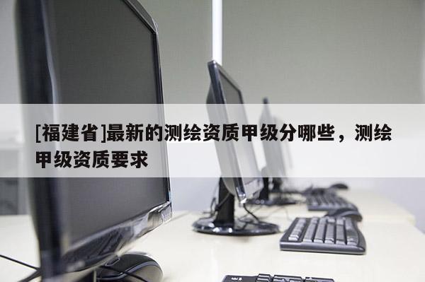 [福建省]最新的測繪資質(zhì)甲級分哪些，測繪甲級資質(zhì)要求