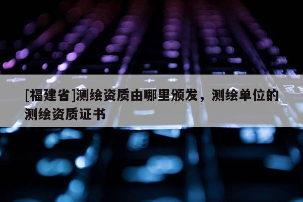 [福建省]測繪資質(zhì)由哪里頒發(fā)，測繪單位的測繪資質(zhì)證書