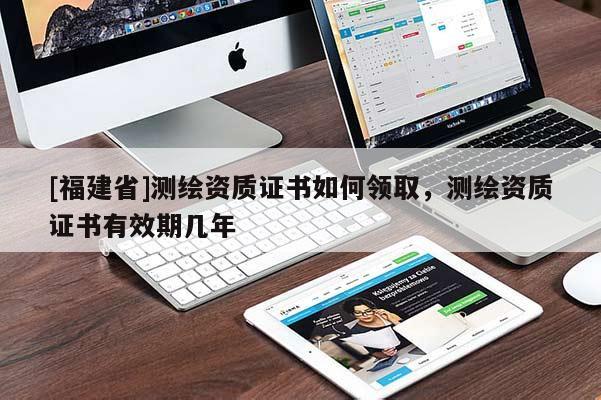 [福建省]測(cè)繪資質(zhì)證書如何領(lǐng)取，測(cè)繪資質(zhì)證書有效期幾年