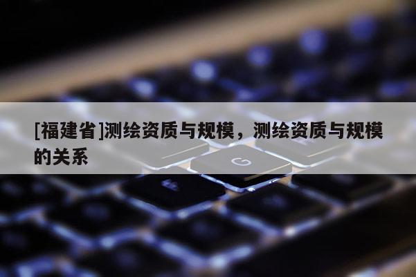 [福建省]測繪資質(zhì)與規(guī)模，測繪資質(zhì)與規(guī)模的關(guān)系