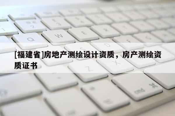[福建省]房地產(chǎn)測繪設計資質(zhì)，房產(chǎn)測繪資質(zhì)證書