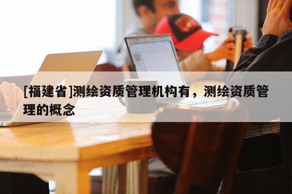 [福建省]測(cè)繪資質(zhì)管理機(jī)構(gòu)有，測(cè)繪資質(zhì)管理的概念