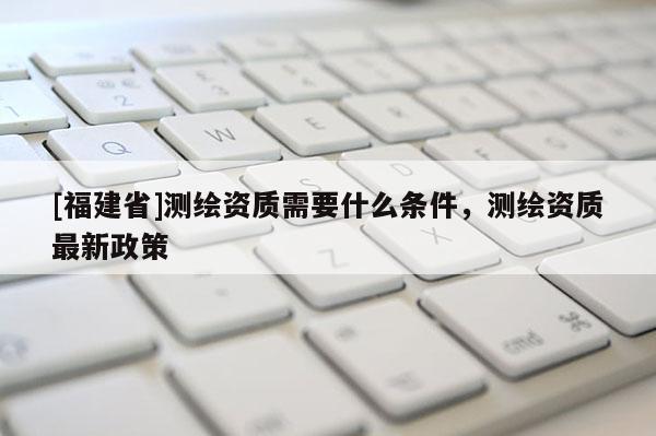 [福建省]測繪資質(zhì)需要什么條件，測繪資質(zhì)最新政策
