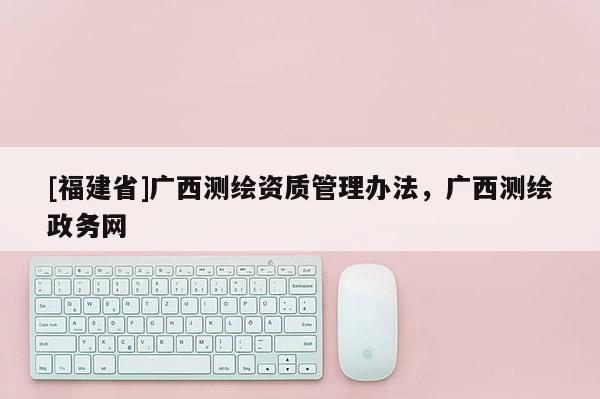 [福建省]廣西測繪資質(zhì)管理辦法，廣西測繪政務網(wǎng)