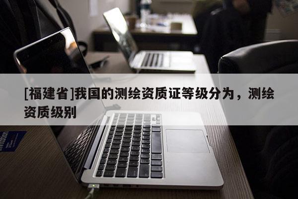 [福建省]我國的測繪資質(zhì)證等級分為，測繪資質(zhì)級別