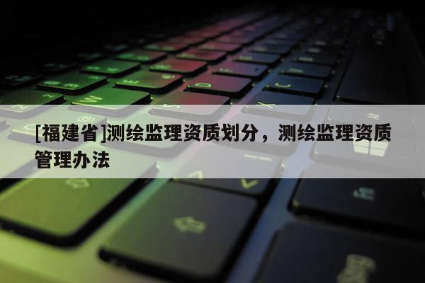 [福建省]測繪監(jiān)理資質(zhì)劃分，測繪監(jiān)理資質(zhì)管理辦法