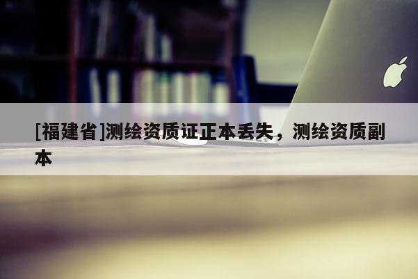 [福建省]測(cè)繪資質(zhì)證正本丟失，測(cè)繪資質(zhì)副本