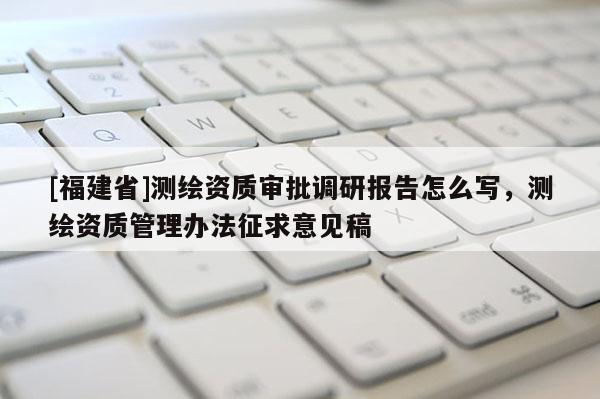 [福建省]測繪資質(zhì)審批調(diào)研報(bào)告怎么寫，測繪資質(zhì)管理辦法征求意見稿