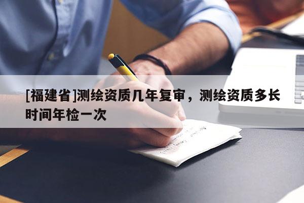 [福建省]測(cè)繪資質(zhì)幾年復(fù)審，測(cè)繪資質(zhì)多長(zhǎng)時(shí)間年檢一次