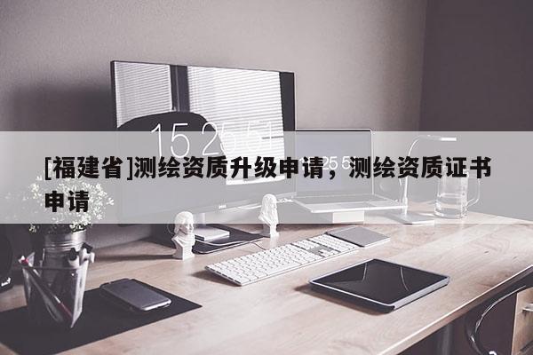 [福建省]測繪資質(zhì)升級申請，測繪資質(zhì)證書申請