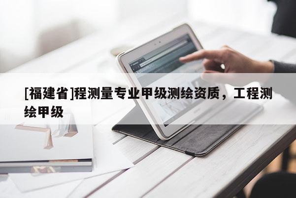 [福建省]程測量專業(yè)甲級測繪資質(zhì)，工程測繪甲級