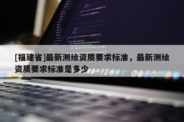 [福建省]最新測繪資質(zhì)要求標(biāo)準(zhǔn)，最新測繪資質(zhì)要求標(biāo)準(zhǔn)是多少