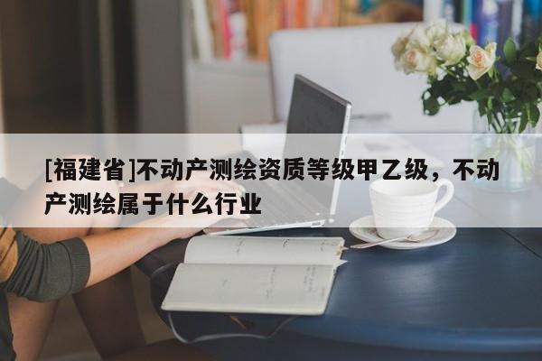 [福建省]不動產(chǎn)測繪資質(zhì)等級甲乙級，不動產(chǎn)測繪屬于什么行業(yè)