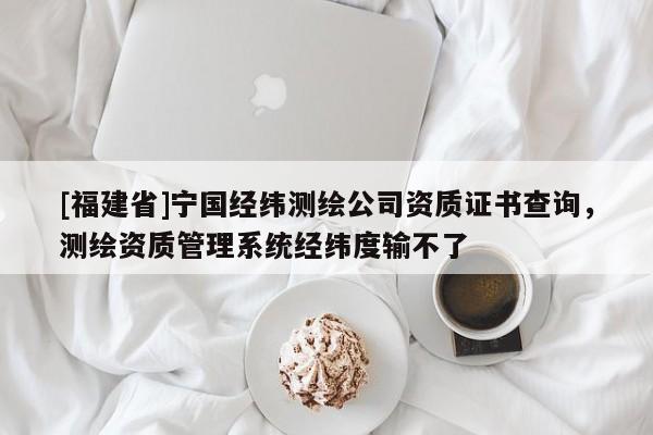 [福建省]寧國(guó)經(jīng)緯測(cè)繪公司資質(zhì)證書(shū)查詢(xún)，測(cè)繪資質(zhì)管理系統(tǒng)經(jīng)緯度輸不了
