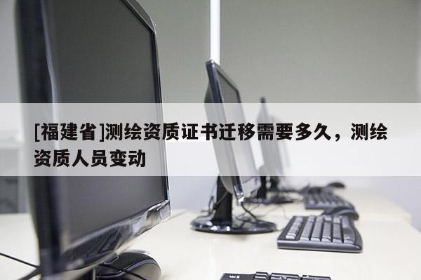 [福建省]測繪資質(zhì)證書遷移需要多久，測繪資質(zhì)人員變動(dòng)