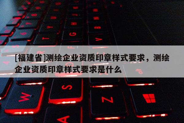[福建省]測繪企業(yè)資質(zhì)印章樣式要求，測繪企業(yè)資質(zhì)印章樣式要求是什么