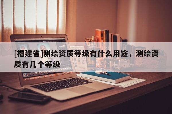 [福建省]測(cè)繪資質(zhì)等級(jí)有什么用途，測(cè)繪資質(zhì)有幾個(gè)等級(jí)