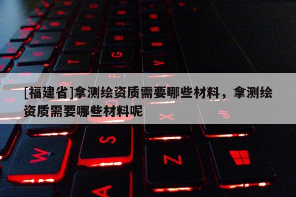 [福建省]拿測繪資質(zhì)需要哪些材料，拿測繪資質(zhì)需要哪些材料呢
