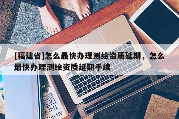 [福建省]怎么最快辦理測(cè)繪資質(zhì)延期，怎么最快辦理測(cè)繪資質(zhì)延期手續(xù)