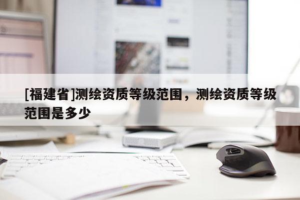 [福建省]測繪資質(zhì)等級范圍，測繪資質(zhì)等級范圍是多少