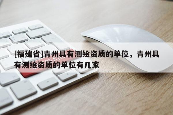 [福建省]青州具有測繪資質的單位，青州具有測繪資質的單位有幾家