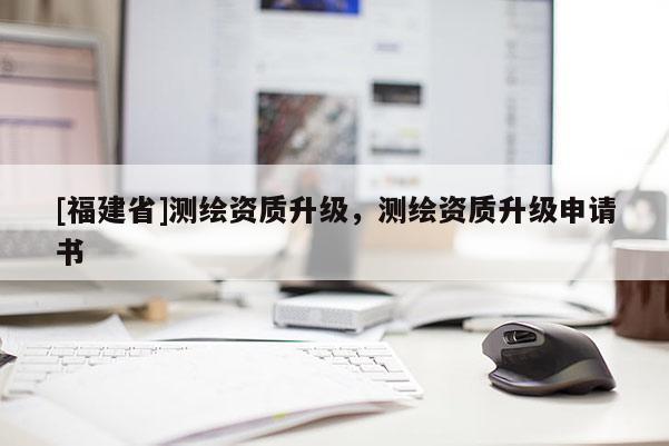 [福建省]測(cè)繪資質(zhì)升級(jí)，測(cè)繪資質(zhì)升級(jí)申請(qǐng)書(shū)