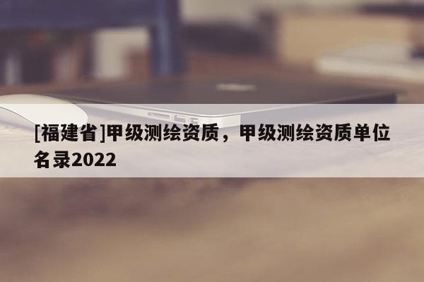 [福建省]甲級測繪資質(zhì)，甲級測繪資質(zhì)單位名錄2022