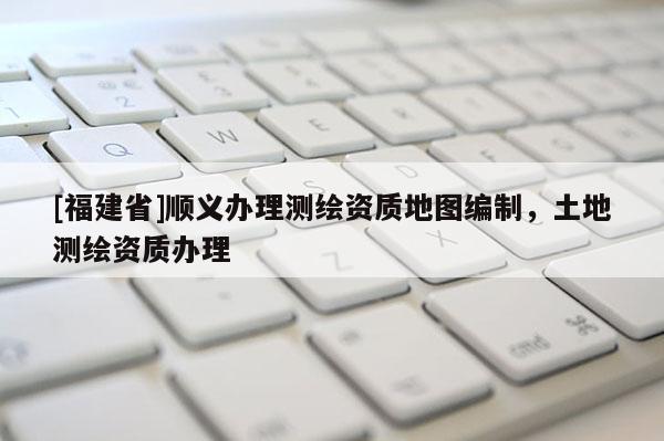[福建省]順義辦理測繪資質(zhì)地圖編制，土地測繪資質(zhì)辦理