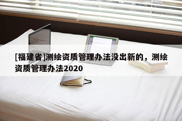 [福建省]測繪資質(zhì)管理辦法沒出新的，測繪資質(zhì)管理辦法2020