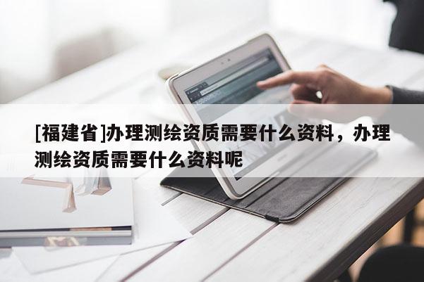 [福建省]辦理測繪資質(zhì)需要什么資料，辦理測繪資質(zhì)需要什么資料呢