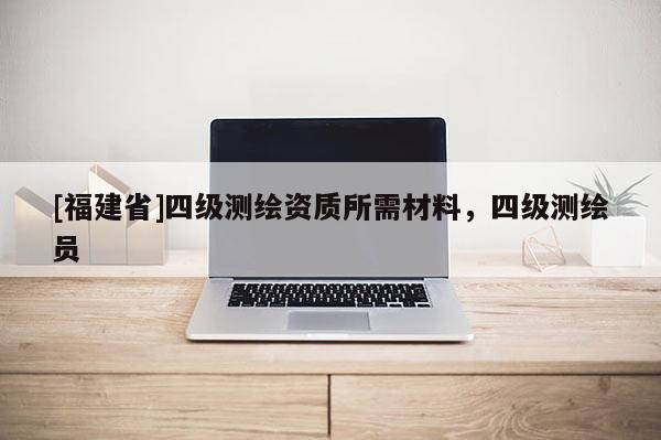 [福建省]四級(jí)測(cè)繪資質(zhì)所需材料，四級(jí)測(cè)繪員