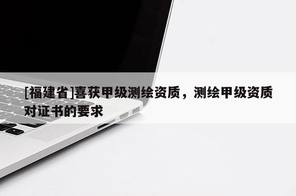 [福建省]喜獲甲級測繪資質(zhì)，測繪甲級資質(zhì)對證書的要求