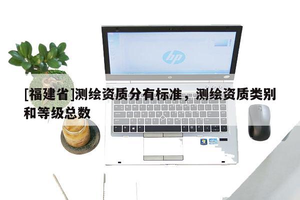 [福建省]測繪資質(zhì)分有標(biāo)準(zhǔn)，測繪資質(zhì)類別和等級總數(shù)