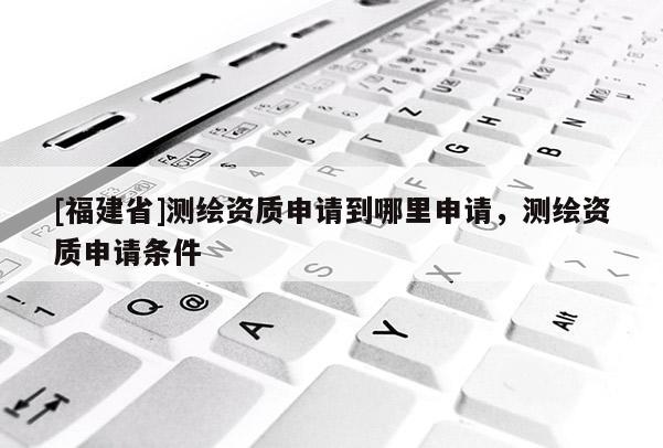 [福建省]測(cè)繪資質(zhì)申請(qǐng)到哪里申請(qǐng)，測(cè)繪資質(zhì)申請(qǐng)條件