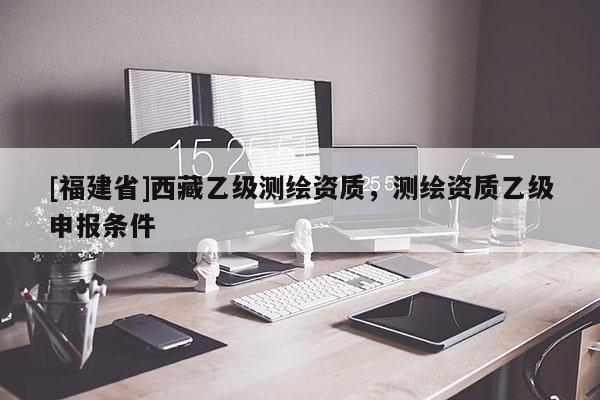 [福建省]西藏乙級測繪資質(zhì)，測繪資質(zhì)乙級申報條件