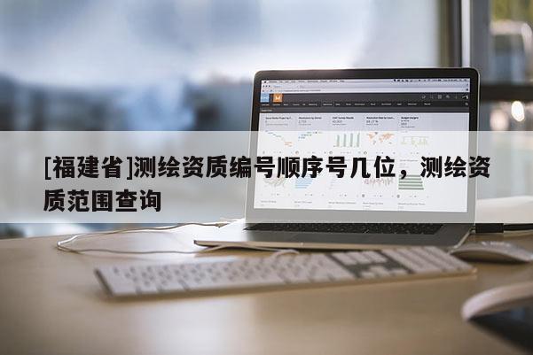[福建省]測繪資質(zhì)編號順序號幾位，測繪資質(zhì)范圍查詢