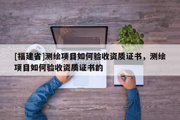 [福建省]測繪項目如何驗收資質證書，測繪項目如何驗收資質證書的