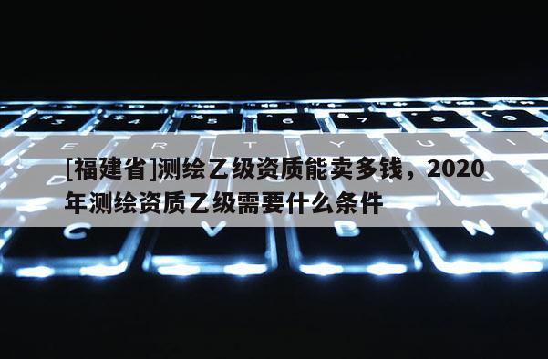 [福建省]測(cè)繪乙級(jí)資質(zhì)能賣多錢，2020年測(cè)繪資質(zhì)乙級(jí)需要什么條件