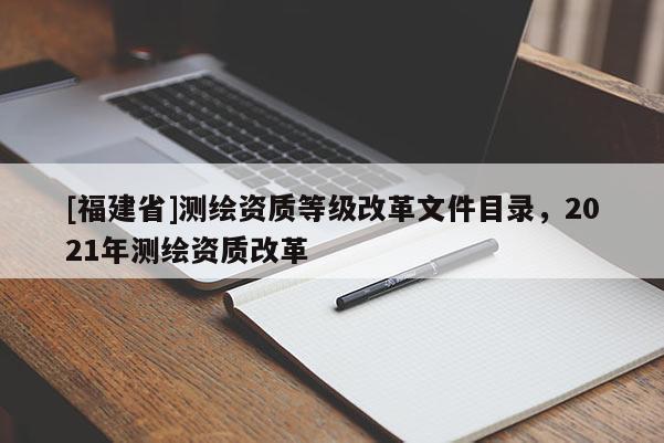 [福建省]測繪資質(zhì)等級改革文件目錄，2021年測繪資質(zhì)改革