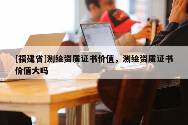 [福建省]測(cè)繪資質(zhì)證書價(jià)值，測(cè)繪資質(zhì)證書價(jià)值大嗎